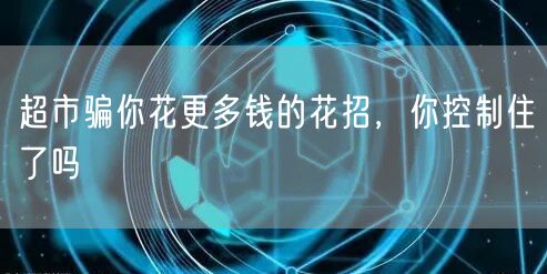 超市骗你花更多钱的花招，你控制住了吗
